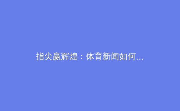 指尖赢辉煌：体育新闻如何引领数字时代观赛新浪潮