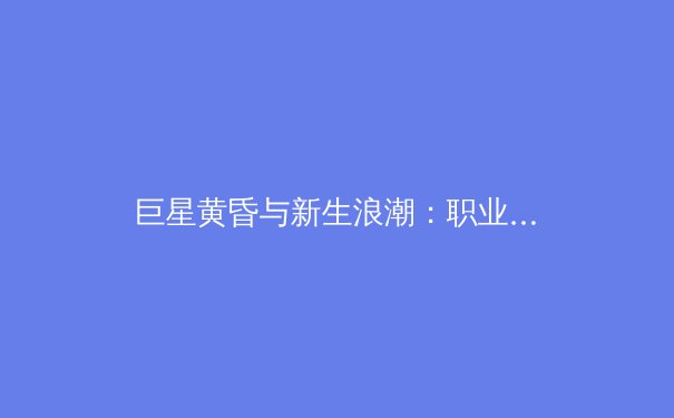 巨星黄昏与新生浪潮：职业体育的世代更迭与未来格局 - 4